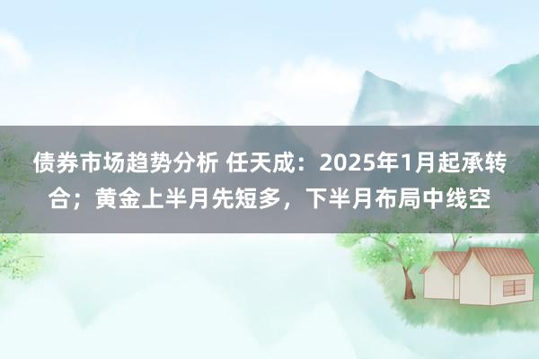 债券市场趋势分析 任天成：2025年1月起承转合；黄金上半月先短多，下半月布局中线空