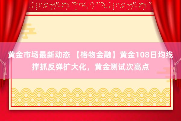 黄金市场最新动态 【格物金融】黄金108日均线撑抓反弹扩大化，黄金测试次高点