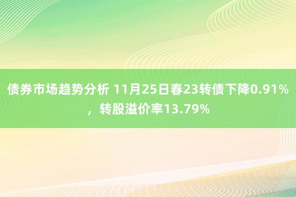 债券市场趋势分析 11月25日春23转债下降0.91%，转股溢价率13.79%