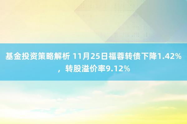 基金投资策略解析 11月25日福蓉转债下降1.42%，转股溢价率9.12%