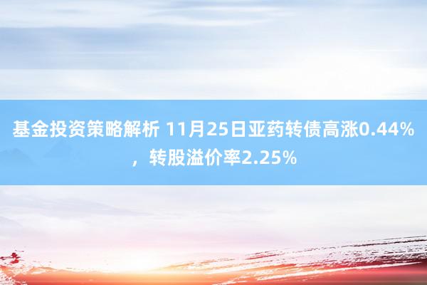 基金投资策略解析 11月25日亚药转债高涨0.44%，转股溢价率2.25%