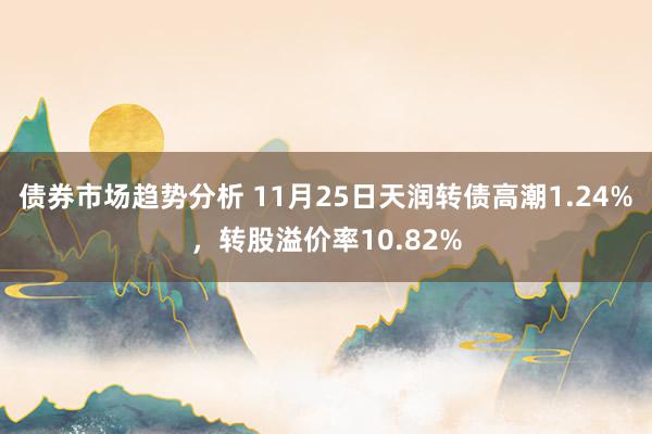 债券市场趋势分析 11月25日天润转债高潮1.24%，转股溢价率10.82%