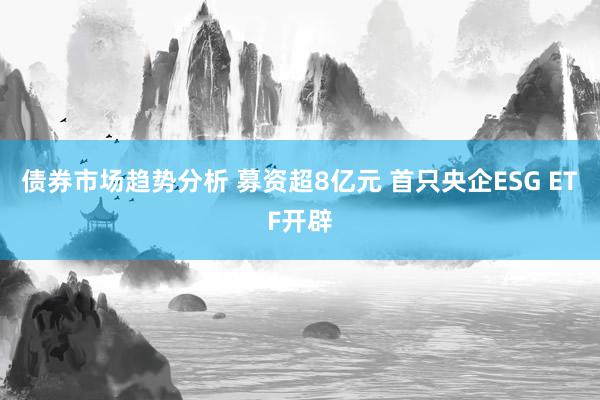 债券市场趋势分析 募资超8亿元 首只央企ESG ETF开辟