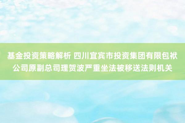 基金投资策略解析 四川宜宾市投资集团有限包袱公司原副总司理贺波严重坐法被移送法则机关