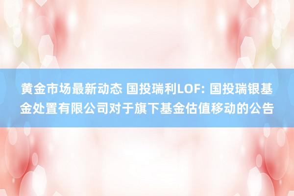 黄金市场最新动态 国投瑞利LOF: 国投瑞银基金处置有限公司对于旗下基金估值移动的公告