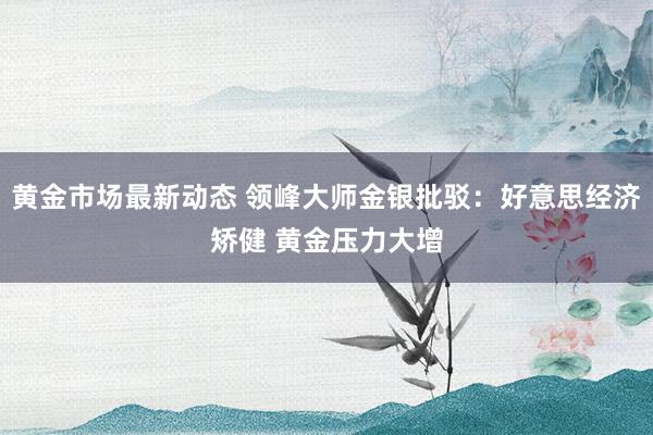 黄金市场最新动态 领峰大师金银批驳：好意思经济矫健 黄金压力大增