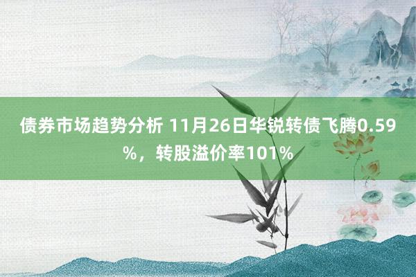 债券市场趋势分析 11月26日华锐转债飞腾0.59%，转股溢价率101%