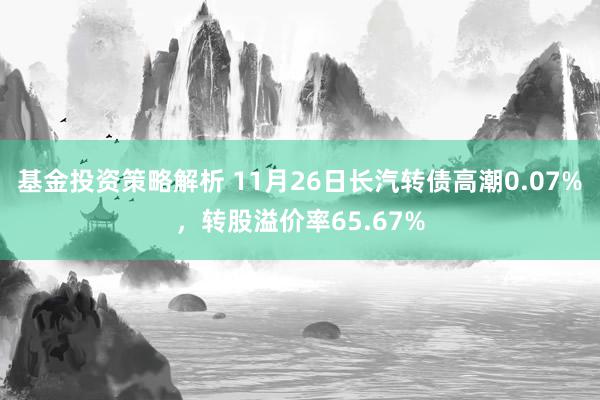 基金投资策略解析 11月26日长汽转债高潮0.07%，转股溢价率65.67%