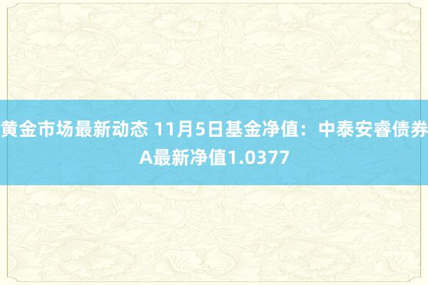 黄金市场最新动态 11月5日基金净值：中泰安睿债券A最新净值1.0377