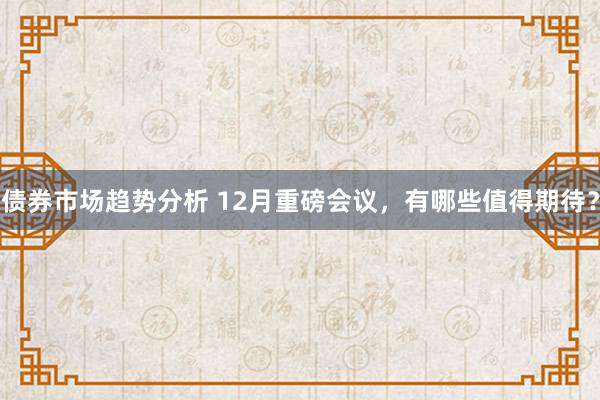 债券市场趋势分析 12月重磅会议，有哪些值得期待？