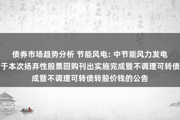 债券市场趋势分析 节能风电: 中节能风力发电股份有限公司对于本次扬弃性股票回购刊出实施完成暨不调理可转债转股价钱的公告