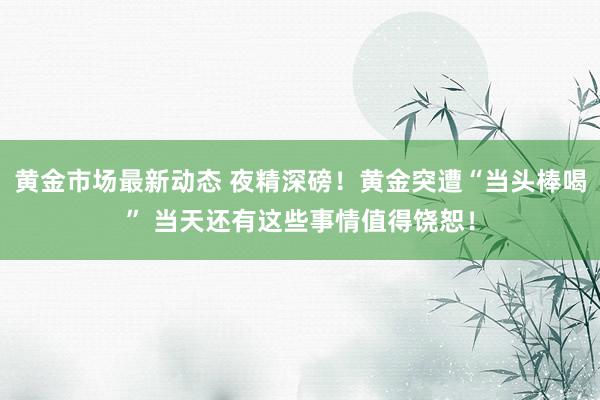 黄金市场最新动态 夜精深磅！黄金突遭“当头棒喝” 当天还有这些事情值得饶恕！