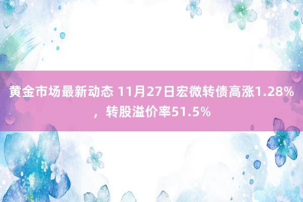 黄金市场最新动态 11月27日宏微转债高涨1.28%，转股溢价率51.5%