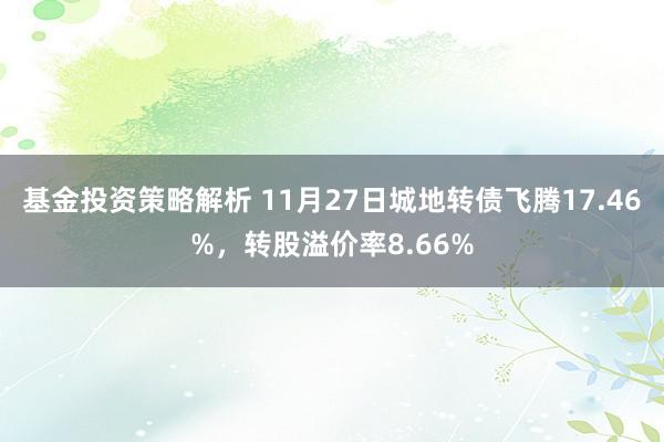 基金投资策略解析 11月27日城地转债飞腾17.46%，转股溢价率8.66%