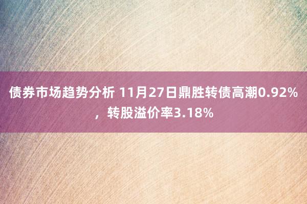 债券市场趋势分析 11月27日鼎胜转债高潮0.92%，转股溢价率3.18%