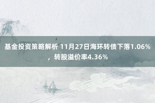 基金投资策略解析 11月27日海环转债下落1.06%，转股溢价率4.36%