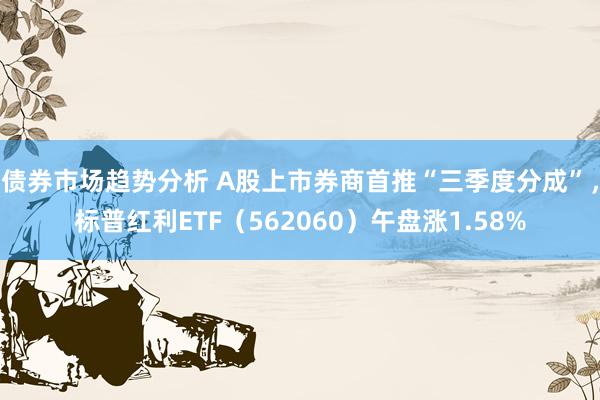 债券市场趋势分析 A股上市券商首推“三季度分成”，标普红利ETF（562060）午盘涨1.58%