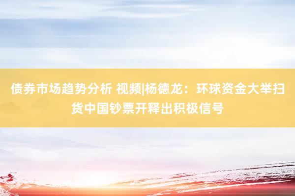 债券市场趋势分析 视频|杨德龙：环球资金大举扫货中国钞票开释出积极信号