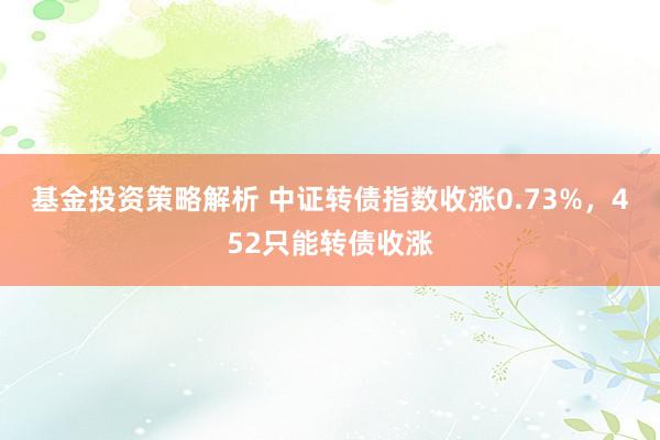 基金投资策略解析 中证转债指数收涨0.73%，452只能转债收涨