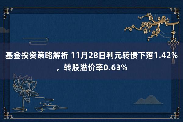 基金投资策略解析 11月28日利元转债下落1.42%，转股溢价率0.63%