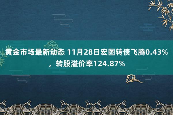 黄金市场最新动态 11月28日宏图转债飞腾0.43%，转股溢价率124.87%