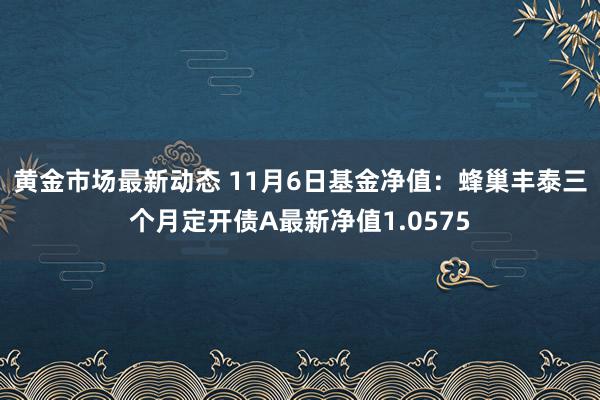 黄金市场最新动态 11月6日基金净值：蜂巢丰泰三个月定开债A最新净值1.0575