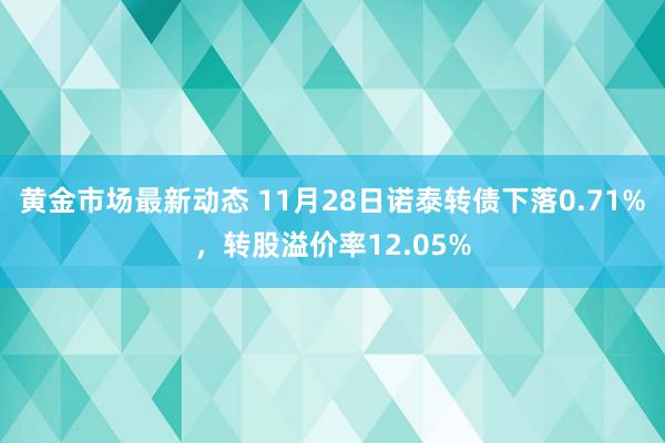 黄金市场最新动态 11月28日诺泰转债下落0.71%，转股溢价率12.05%