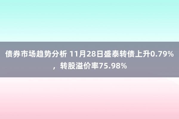 债券市场趋势分析 11月28日盛泰转债上升0.79%，转股溢价率75.98%