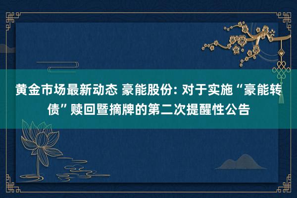 黄金市场最新动态 豪能股份: 对于实施“豪能转债”赎回暨摘牌的第二次提醒性公告