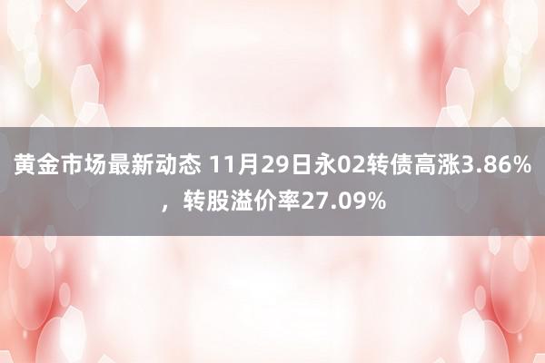 黄金市场最新动态 11月29日永02转债高涨3.86%，转股溢价率27.09%