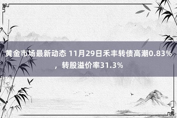 黄金市场最新动态 11月29日禾丰转债高潮0.83%，转股溢价率31.3%