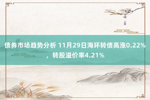 债券市场趋势分析 11月29日海环转债高涨0.22%，转股溢价率4.21%