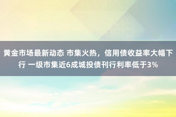 黄金市场最新动态 市集火热，信用债收益率大幅下行 一级市集近6成城投债刊行利率低于3%