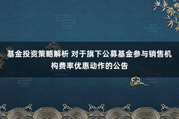 基金投资策略解析 对于旗下公募基金参与销售机构费率优惠动作的公告