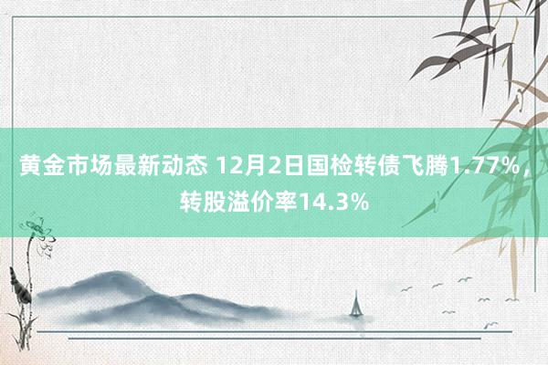 黄金市场最新动态 12月2日国检转债飞腾1.77%，转股溢价率14.3%