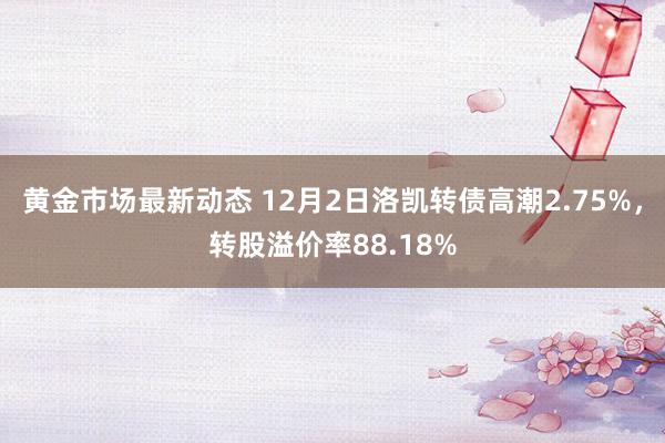 黄金市场最新动态 12月2日洛凯转债高潮2.75%，转股溢价率88.18%