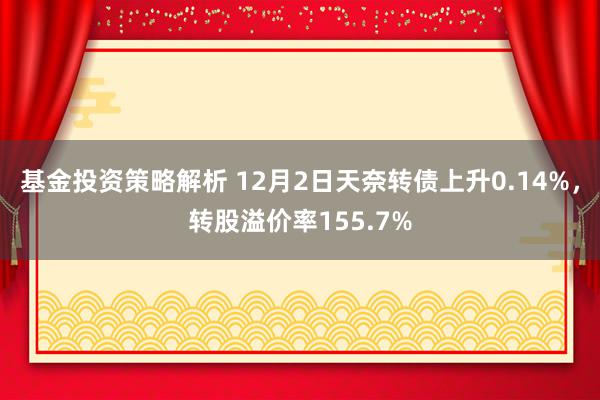 基金投资策略解析 12月2日天奈转债上升0.14%，转股溢价率155.7%