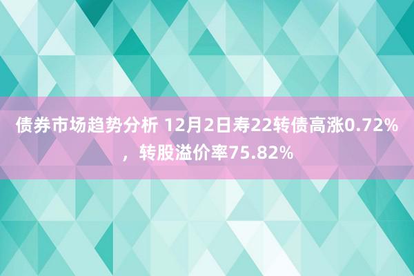 债券市场趋势分析 12月2日寿22转债高涨0.72%，转股溢价率75.82%