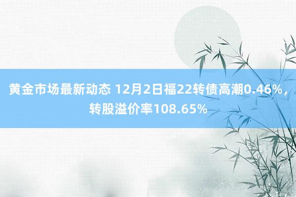 黄金市场最新动态 12月2日福22转债高潮0.46%，转股溢价率108.65%