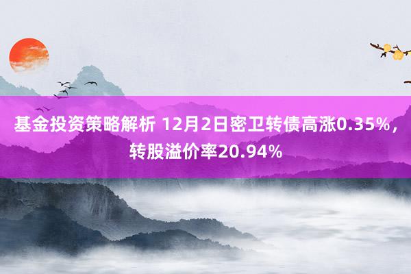 基金投资策略解析 12月2日密卫转债高涨0.35%，转股溢价率20.94%