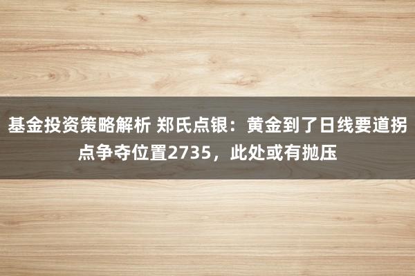 基金投资策略解析 郑氏点银：黄金到了日线要道拐点争夺位置2735，此处或有抛压