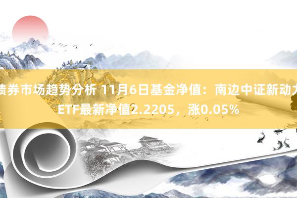 债券市场趋势分析 11月6日基金净值：南边中证新动力ETF最新净值2.2205，涨0.05%