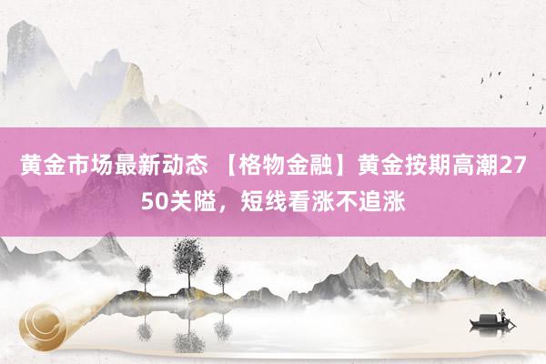 黄金市场最新动态 【格物金融】黄金按期高潮2750关隘，短线看涨不追涨