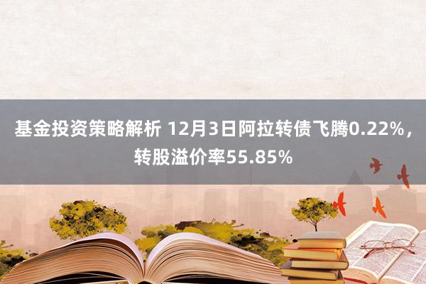 基金投资策略解析 12月3日阿拉转债飞腾0.22%，转股溢价率55.85%