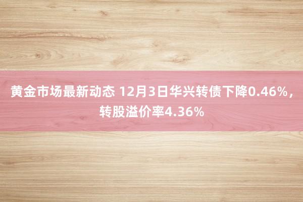 黄金市场最新动态 12月3日华兴转债下降0.46%，转股溢价率4.36%