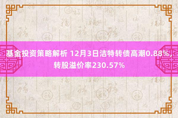 基金投资策略解析 12月3日洁特转债高潮0.88%，转股溢价率230.57%