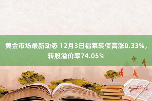 黄金市场最新动态 12月3日福莱转债高涨0.33%，转股溢价率74.05%