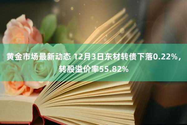 黄金市场最新动态 12月3日东材转债下落0.22%，转股溢价率55.82%