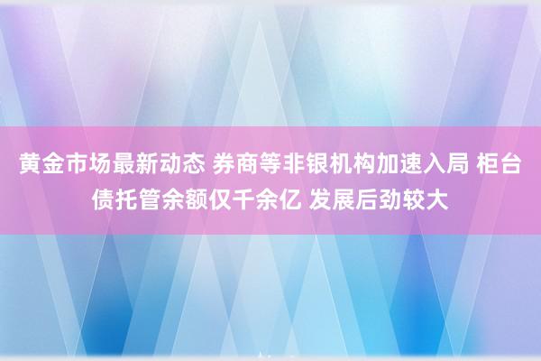 黄金市场最新动态 券商等非银机构加速入局 柜台债托管余额仅千余亿 发展后劲较大