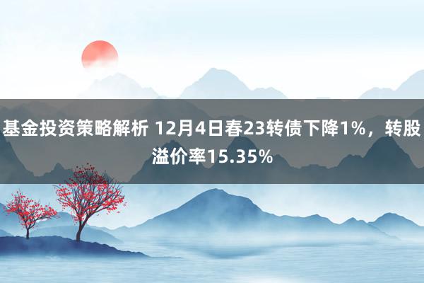 基金投资策略解析 12月4日春23转债下降1%，转股溢价率15.35%